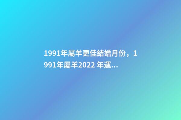 1991年屬羊更佳結婚月份，1991年屬羊2022 年運勢 屬羊女2022年結婚吉日，91年屬羊女2022年結婚吉日